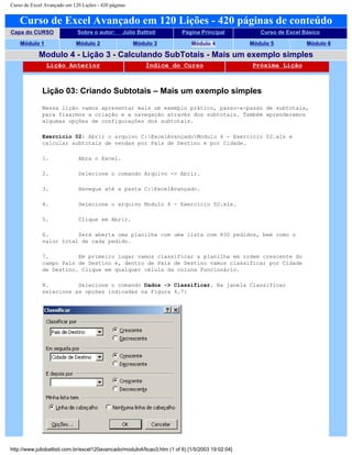 Curso de Excel Avançado em 120 Lições - 420 páginas
Curso de Excel Avançado em 120 Lições - 420 páginas de conteúdo
Capa do CURSO Sobre o autor: Júlio Battisti Página Principal Curso de Excel Básico
Módulo 1 Módulo 2 Módulo 3 Módulo 4 Módulo 5 Módulo 6
Modulo 4 - Lição 3 - Calculando SubTotais - Mais um exemplo simples
Lição Anterior Índice do Curso Próxima Lição
Lição 03: Criando Subtotais – Mais um exemplo simples
Nessa lição vamos apresentar mais um exemplo prático, passo-a-passo de subtotais,
para fixarmos a criação e a navegação através dos subtotais. Também aprenderemos
algumas opções de configurações dos subtotais.
Exercício 02: Abrir o arquivo C:ExcelAvançadoModulo 4 - Exercício 02.xls e
calcular subtotais de vendas por País de Destino e por Cidade.
1. Abra o Excel.
2. Selecione o comando Arquivo -> Abrir.
3. Navegue até a pasta C:ExcelAvançado.
4. Selecione o arquivo Modulo 4 - Exercício 02.xls.
5. Clique em Abrir.
6. Será aberta uma planilha com uma lista com 830 pedidos, bem como o
valor total de cada pedido.
7. Em primeiro lugar vamos classificar a planilha em ordem crescente do
campo País de Destino e, dentro de País de Destino vamos classificar por Cidade
de Destino. Clique em qualquer célula da coluna Funcionário.
8. Selecione o comando Dados -> Classificar. Na janela Classificar
selecione as opções indicadas na Figura 4.7:
http://www.juliobattisti.com.br/excel120avancado/modulo4/licao3.htm (1 of 6) [1/5/2003 19:02:04]
 