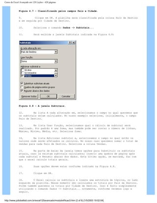 Curso de Excel Avançado em 120 Lições - 420 páginas
Figura 4.7 – Classificando pelos campos País e Cidade.
9. Clique em OK. A planilha será classificada pela coluna País de Destino
e em seguida por Cidade de Destino.
10. Selecione o comando Dados -> Subtotais...
11. Será exibida a janela Subtotais indicada na Figura 4.8:
Figura 4.8 – A janela Subtotais.
12. Na lista A cada alteração em, selecionamos o campo no qual queremos que
os subtotais sejam calculados. No nosso exemplo selecione, inicialmente, o campo
País de Destino.
13. Na lista Usar função, selecionamos qual o cálculo de subtotal será
realizado. Por padrão é uma Soma, mas também pode ser contar o número de linhas,
Máximo, Mínimo, Média, etc. Selecione Soma.
14. Na lista Adicionar subtotal a, selecionamos o campo no qual estão os
valores onde serão efetuados os cálculos. No nosso caso queremos somar o total de
vendas para cada País de Destino. Selecione a coluna Vendas.
15. Na parte de baixo da janela temos opções para Substituir os subtotais
atuais, caso já existam subtotais calculados; inserir uma quebra de página após
cada subtotal e Resumir abaixo dos dados. Esta último opção, se marcada, faz com
que o excel calcule totais gerais.
16. Suas opções devem estar conforme indicado na Figura 4.8.
17. Clique em OK.
18. O Excel calcula os subtotais e insere uma estrutura de tópicos, no lado
esquerdo da planilha. Nesse momento são calculados os totais por País de Destino.
Porém também queremos os totais por Cidade de Destino. Isso é feito simplesmente
utilizando o comando Dados -> Subtotais... novamente, conforme veremos logo a
seguir.
http://www.juliobattisti.com.br/excel120avancado/modulo4/licao3.htm (2 of 6) [1/5/2003 19:02:04]
 