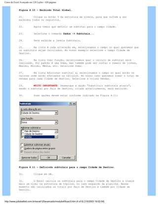 Curso de Excel Avançado em 120 Lições - 420 páginas
Figura 4.10 – Exibindo Total Global.
21. Clique no botão 3 da estrutura de níveis, para que voltem a ser
exibidos todos os registros.
22. Agora temos que definir um subtotal para o campo cidade.
23. Selecione o comando Dados -> Subtotais...
24. Será exibida a janela Subtotais.
25. Na lista A cada alteração em, selecionamos o campo no qual queremos que
os subtotais sejam calculados. No nosso exemplo selecione o campo Cidade de
Destino.
26. Na lista Usar função, selecionamos qual o cálculo de subtotal será
realizado. Por padrão é uma Soma, mas também pode ser contar o número de linhas,
Máximo, Mínimo, Média, etc. Selecione Soma.
27. Na lista Adicionar subtotal a, selecionamos o campo no qual estão os
valores onde serão efetuados os cálculos. No nosso caso queremos somar o total de
vendas para cada Cidade de Destino. Selecione a coluna Vendas.
29. MUITO IMPORTANTE: Desmarque a opção “Substituir subtotais atuais”,
senão o subtotal por País de Destino, criado anteriormente, será excluído.
30. Suas opções devem estar conforme indicado na Figura 4.11:
Figura 4.11 – Definindo subtotais para o campo Cidade de Destino.
31. Clique em OK.
32. O Excel calcula os subtotais para o campo Cidade de Destino e insere
mais um nível na estrutura de tópicos, no lado esquerdo da planilha. Nesse
momento são calculados os totais por País de Destino e também por Cidade de
Destino.
http://www.juliobattisti.com.br/excel120avancado/modulo4/licao3.htm (4 of 6) [1/5/2003 19:02:04]
 