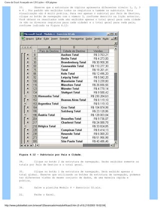 Curso de Excel Avançado em 120 Lições - 420 páginas
33. Observe que a estrutura de tópicos apresenta diferentes níveis: 1, 2, 3
e 4 . Por padrão são exibidos todos os registros e também os subtotais. Esta
visualização não é muito prática. Para ver apenas o subtotal por País de Destino,
clique no botão de navegação com o número 3, conforme descrito na lição anterior.
Você obterá os resultados onde são exibidos apenas o total geral para cada cidade
(e não os diversos registros para cada cidade) e o total geral para cada país,
conforme indicado na Figura 4.12:
Figura 4.12 – Subtotais por País e Cidade.
34. Clique no botão 2 da estrutura de navegação. Serão exibidos somente os
totais por País de Destino e o total geral.
35. Clique no botão 1 da estrutura de navegação. Será exibido apenas o
total global. Observe que utilizando os botões da estrutura de navegação, podemos
ter diferentes visões do mesmo conjunto de dados, de uma maneira rápida e
prática.
36. Salve a planilha Modulo 4 - Exercício 02.xls.
22. Feche o Excel.
http://www.juliobattisti.com.br/excel120avancado/modulo4/licao3.htm (5 of 6) [1/5/2003 19:02:04]
 