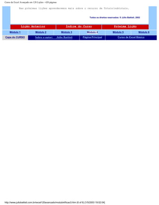 Curso de Excel Avançado em 120 Lições - 420 páginas
Nas próximas lições aprenderemos mais sobre o recurso de Totais/subtotais.
Todos os direitos reservados: ® Júlio Battisti, 2002
Lição Anterior Índice do Curso Próxima Lição
Módulo 1 Módulo 2 Módulo 3 Módulo 4 Módulo 5 Módulo 6
Capa do CURSO Sobre o autor: Júlio Battisti Página Principal Curso de Excel Básico
http://www.juliobattisti.com.br/excel120avancado/modulo4/licao3.htm (6 of 6) [1/5/2003 19:02:04]
 