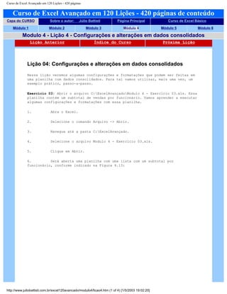 Curso de Excel Avançado em 120 Lições - 420 páginas
Curso de Excel Avançado em 120 Lições - 420 páginas de conteúdo
Capa do CURSO Sobre o autor: Júlio Battisti Página Principal Curso de Excel Básico
Módulo 1 Módulo 2 Módulo 3 Módulo 4 Módulo 5 Módulo 6
Modulo 4 - Lição 4 - Configurações e alterações em dados consolidados
Lição Anterior Índice do Curso Próxima Lição
Lição 04: Configurações e alterações em dados consolidados
Nessa lição veremos algumas configurações e formatações que podem ser feitas em
uma planilha com dados consolidados. Para tal vamos utilizar, mais uma vez, um
exemplo prático, passo-a-passo.
Exercício 03: Abrir o arquivo C:ExcelAvançadoModulo 4 - Exercício 03.xls. Essa
planilha contém um subtotal de vendas por funcionário. Vamos aprender a executar
algumas configurações e formatações com essa planilha.
1. Abra o Excel.
2. Selecione o comando Arquivo -> Abrir.
3. Navegue até a pasta C:ExcelAvançado.
4. Selecione o arquivo Modulo 4 - Exercício 03.xls.
5. Clique em Abrir.
6. Será aberta uma planilha com uma lista com um subtotal por
funcionário, conforme indicado na Figura 4.13:
http://www.juliobattisti.com.br/excel120avancado/modulo4/licao4.htm (1 of 4) [1/5/2003 19:02:20]
 