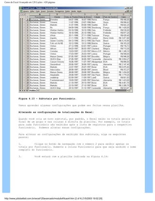 Curso de Excel Avançado em 120 Lições - 420 páginas
Figura 4.13 – Subtotais por Funcionário.
Vamos aprender algumas configurações que podem ser feitas nessa planilha.
Alterando as configurações de totalizações do Excel:
Quando você cria um novo subtotal, por padrão, o Excel exibo os totais gerais ao
final de um grupo e nas colunas à direita da planilha. Por exemplo, os totais
para cada funcionário são exibidos após a lista de registros para o respectivo
funcionário. Podemos alterar essas configurações.
Para alterar as configurações de exibição dos subtotais, siga os seguintes
passos:
1. Clique no botão de navegação com o número 2 para exibir apenas os
totais por Funcionário. Aumente a coluna Funcionário para que seja exibido o nome
completo do funcionário.
3. Você estará com a planilha indicada na Figura 4.14:
http://www.juliobattisti.com.br/excel120avancado/modulo4/licao4.htm (2 of 4) [1/5/2003 19:02:20]
 