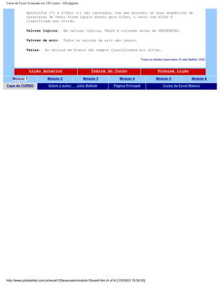 Curso de Excel Avançado em 120 Lições - 420 páginas
Apóstrofos (') e hífens (-) são ignorados, com uma exceção: se duas seqüências de
caracteres de texto forem iguais exceto pelo hífen, o texto com hífen é
classificado por último.
Valores lógicos: Em valores lógicos, FALSO é colocado antes de VERDADEIRO.
Valores de erro: Todos os valores de erro são iguais.
Vazias: As células em branco são sempre classificadas por último.
Todos os direitos reservados: ® Júlio Battisti, 2002
Lição Anterior Índice do Curso Próxima Lição
Módulo 1 Módulo 2 Módulo 3 Módulo 4 Módulo 5 Módulo 6
Capa do CURSO Sobre o autor: Júlio Battisti Página Principal Curso de Excel Básico
http://www.juliobattisti.com.br/excel120avancado/modulo1/licao6.htm (4 of 4) [1/5/2003 18:36:53]
 