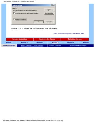 Curso de Excel Avançado em 120 Lições - 420 páginas
Figura 4.16 – Opções de configurações dos subtotais.
Todos os direitos reservados: ® Júlio Battisti, 2002
Lição Anterior Índice do Curso Próxima Lição
Módulo 1 Módulo 2 Módulo 3 Módulo 4 Módulo 5 Módulo 6
Capa do CURSO Sobre o autor: Júlio Battisti Página Principal Curso de Excel Básico
http://www.juliobattisti.com.br/excel120avancado/modulo4/licao4.htm (4 of 4) [1/5/2003 19:02:20]
 