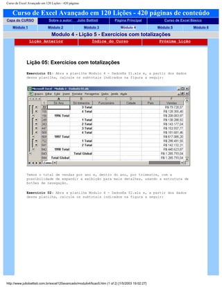 Curso de Excel Avançado em 120 Lições - 420 páginas
Curso de Excel Avançado em 120 Lições - 420 páginas de conteúdo
Capa do CURSO Sobre o autor: Júlio Battisti Página Principal Curso de Excel Básico
Módulo 1 Módulo 2 Módulo 3 Módulo 4 Módulo 5 Módulo 6
Modulo 4 - Lição 5 - Exercícios com totalizações
Lição Anterior Índice do Curso Próxima Lição
Lição 05: Exercícios com totalizações
Exercício 01: Abra a planilha Modulo 4 - DadosEx 01.xls e, a partir dos dados
dessa planilha, calcule os subtotais indicados na figura a seguir:
Temos o total de vendas por ano e, dentro do ano, por trimestre, com a
possibilidade de expandir a exibição para mais detalhes, usando a estrutura de
botões de navegação.
Exercício 02: Abra a planilha Modulo 4 - DadosEx 02.xls e, a partir dos dados
dessa planilha, calcule os subtotais indicados na figura a seguir:
http://www.juliobattisti.com.br/excel120avancado/modulo4/licao5.htm (1 of 2) [1/5/2003 19:02:27]
 