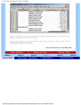 Curso de Excel Avançado em 120 Lições - 420 páginas
Temos os subtotais por País de Destino e, dentro de cada país, os subtotais dos
pedidos emitidos por cada funcionário.
Em caso de dúvidas na resolução desses exercícios, entre em contato pelo e-mail:
webmaster@juliobattisti.com.br.
Todos os direitos reservados: ® Júlio Battisti, 2002
Lição Anterior Índice do Curso Próxima Lição
Módulo 1 Módulo 2 Módulo 3 Módulo 4 Módulo 5 Módulo 6
Capa do CURSO Sobre o autor: Júlio Battisti Página Principal Curso de Excel Básico
http://www.juliobattisti.com.br/excel120avancado/modulo4/licao5.htm (2 of 2) [1/5/2003 19:02:27]
 