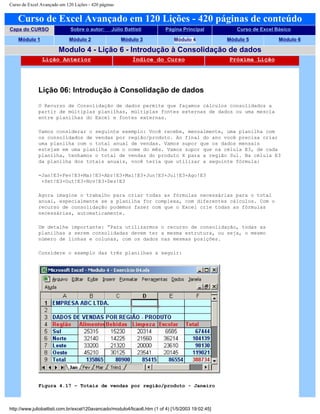 Curso de Excel Avançado em 120 Lições - 420 páginas
Curso de Excel Avançado em 120 Lições - 420 páginas de conteúdo
Capa do CURSO Sobre o autor: Júlio Battisti Página Principal Curso de Excel Básico
Módulo 1 Módulo 2 Módulo 3 Módulo 4 Módulo 5 Módulo 6
Modulo 4 - Lição 6 - Introdução à Consolidação de dados
Lição Anterior Índice do Curso Próxima Lição
Lição 06: Introdução à Consolidação de dados
O Recurso de Consolidação de dados permite que façamos cálculos consolidados a
partir de múltiplas planilhas, múltiplas fontes externas de dados ou uma mescla
entre planilhas do Excel e fontes externas.
Vamos considerar o seguinte exemplo: Você recebe, mensalmente, uma planilha com
os consolidados de vendas por região/produto. Ao final do ano você precisa criar
uma planilha com o total anual de vendas. Vamos supor que os dados mensais
estejam em uma planilha com o nome do mês. Vamos supor que na célula E3, de cada
planilha, tenhamos o total de vendas do produto X para a região Sul. Na célula E3
da planilha dos totais anuais, você teria que utilizar a seguinte fórmula:
=Jan!E3+Fev!E3+Mar!E3+Abr!E3+Mai!E3+Jun!E3+Jul!E3+Ago!E3
+Set!E3+Out!E3+Nov!E3+Dez!E3
Agora imagine o trabalho para criar todas as fórmulas necessárias para o total
anual, especialmente se a planilha for complexa, com diferentes cálculos. Com o
recurso de consolidação podemos fazer com que o Excel crie todas as fórmulas
necessárias, automaticamente.
Um detalhe importante: “Para utilizarmos o recurso de consolidação, todas as
planilhas a serem consolidadas devem ter a mesma estrutura, ou seja, o mesmo
número de linhas e colunas, com os dados nas mesmas posições.
Considere o exemplo das três planilhas a seguir:
Figura 4.17 – Totais de vendas por região/produto - Janeiro
http://www.juliobattisti.com.br/excel120avancado/modulo4/licao6.htm (1 of 4) [1/5/2003 19:02:45]
 