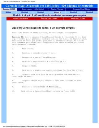 Curso de Excel Avançado em 120 Lições - 420 páginas
Curso de Excel Avançado em 120 Lições - 420 páginas de conteúdo
Capa do CURSO Sobre o autor: Júlio Battisti Página Principal Curso de Excel Básico
Módulo 1 Módulo 2 Módulo 3 Módulo 4 Módulo 5 Módulo 6
Modulo 4 - Lição 7 - Consolidação de dados - um exemplo simples
Lição Anterior Índice do Curso Próxima Lição
Lição 07: Consolidação de dados: e um exemplo simples
Nessa lição faremos um exemplo prático, de consolidação, passo-a-passo.
Exercício 04: Abrir o arquivo C:ExcelAvançadoModulo 4 - Exercício 04.xls. Esse
arquivo contém quatro planilhas, conforme indicado nas figuras da lição Anterior.
Temos dados de vendas por produto para Janeiro, Fevereiro e Março. Na planilha
Trim1 queremos que o Excel faça a consolidação dos dados de vendas por produto
para o primeiro trimestre.
1. Abra o Excel.
2. Selecione o comando Arquivo -> Abrir.
3. Navegue até a pasta C:ExcelAvançado.
4. Selecione o arquivo Modulo 4 - Exercício 04.xls.
5. Clique em Abrir.
6. Será aberto o arquivo com quatro planilhas: Jan, Fev, Mar e Trim1.
7. Clique na guia Trim1 para ir para a planilha onde será feita a
consolidação de dados.
8. Clique na célula B5 para indicar o local onde iniciarão os dados
consolidados.
9. Selecione o comando Dados -> Consolidar...
10. Será exibida a janela Consolidar, indicada na Figura 4.20:
http://www.juliobattisti.com.br/excel120avancado/modulo4/licao7.htm (1 of 4) [1/5/2003 19:02:57]
 