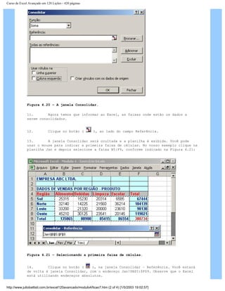 Curso de Excel Avançado em 120 Lições - 420 páginas
Figura 4.20 – A janela Consolidar.
11. Agora temos que informar ao Excel, as faixas onde estão os dados a
serem consolidados.
12. Clique no botão ( ), ao lado do campo Referência.
13. A janela Consolidar será ocultada e a planilha é exibida. Você pode
usar o mouse para indicar a primeira faixa de células. No nosso exemplo clique na
planilha Jan e depois selecione a faixa B5:F9, conforme indicado na Figura 4.21:
Figura 4.21 – Selecionando a primeira faixa de células.
14. Clique no botão ( ), na janela Consolidar – Referência. Você estará
de volta à janela Consolidar, com o endereço Jan!$B$5:$F$9. Observe que o Excel
está utilizando endereços absolutos.
http://www.juliobattisti.com.br/excel120avancado/modulo4/licao7.htm (2 of 4) [1/5/2003 19:02:57]
 