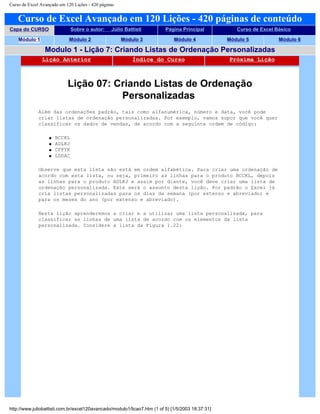 Curso de Excel Avançado em 120 Lições - 420 páginas
Curso de Excel Avançado em 120 Lições - 420 páginas de conteúdo
Capa do CURSO Sobre o autor: Júlio Battisti Página Principal Curso de Excel Básico
Módulo 1 Módulo 2 Módulo 3 Módulo 4 Módulo 5 Módulo 6
Modulo 1 - Lição 7: Criando Listas de Ordenação Personalizadas
Lição Anterior Índice do Curso Próxima Lição
Lição 07: Criando Listas de Ordenação
Personalizadas
Além das ordenações padrão, tais como alfanumérica, número e data, você pode
criar listas de ordenação personalizadas. Por exemplo, vamos supor que você quer
classificar os dados de vendas, de acordo com a seguinte ordem de código:
q BCCKL
q ADLKJ
q CFFYK
q LDDAC
Observe que esta lista não está em ordem alfabética. Para criar uma ordenação de
acordo com esta lista, ou seja, primeiro as linhas para o produto BCCKL, depois
as linhas para o produto ADLKJ e assim por diante, você deve criar uma lista de
ordenação personalizada. Este será o assunto desta lição. Por padrão o Excel já
cria listas personalizadas para os dias da semana (por extenso e abreviado) e
para os meses do ano (por extenso e abreviado).
Nesta lição aprenderemos a criar e a utilizar uma lista personalizada, para
classificar as linhas de uma lista de acordo com os elementos da lista
personalizada. Considere a lista da Figura 1.22:
http://www.juliobattisti.com.br/excel120avancado/modulo1/licao7.htm (1 of 5) [1/5/2003 18:37:31]
 