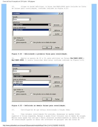 Curso de Excel Avançado em 120 Lições - 420 páginas
15. Clique no botão Adicionar. A faixa Jan!$B$5:$F$9 será incluído na lista
de faixas para consolidação, conforme indicado na Figura 4.22:
Figura 4.22 – Adicionando a primeira faixa para consolidação.
16. Repita os passos de 12 a 15, para adicionar as faixas Fev!$B$5:$F$9 e
Mar!$B$5:$F$9. A janela Consolidar deve estar conforme indicado na Figura 4.23:
Figura 4.23 – Definindo as demais faixas para consolidação.
17. Certifique-se de que esteja selecionada a função Soma.
18. Como estamos consolidando Por posição, desmarque as opções Linha
superior e Coluna esquerda. Marque a opção Criar vínculos com os dados de origem.
Marcar essa opção faz com que o Excel atualize automaticamente os dados da área
de consolidação quando os dados são alterados em qualquer uma das áreas de
http://www.juliobattisti.com.br/excel120avancado/modulo4/licao7.htm (3 of 4) [1/5/2003 19:02:57]
 