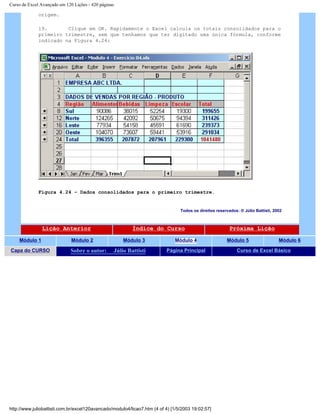 Curso de Excel Avançado em 120 Lições - 420 páginas
origem.
19. Clique em OK. Rapidamente o Excel calcula os totais consolidados para o
primeiro trimestre, sem que tenhamos que ter digitado uma única fórmula, conforme
indicado na Figura 4.24:
Figura 4.24 – Dados consolidados para o primeiro trimestre.
Todos os direitos reservados: ® Júlio Battisti, 2002
Lição Anterior Índice do Curso Próxima Lição
Módulo 1 Módulo 2 Módulo 3 Módulo 4 Módulo 5 Módulo 6
Capa do CURSO Sobre o autor: Júlio Battisti Página Principal Curso de Excel Básico
http://www.juliobattisti.com.br/excel120avancado/modulo4/licao7.htm (4 of 4) [1/5/2003 19:02:57]
 
