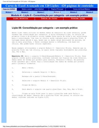Curso de Excel Avançado em 120 Lições - 420 páginas
Curso de Excel Avançado em 120 Lições - 420 páginas de conteúdo
Capa do CURSO Sobre o autor: Júlio Battisti Página Principal Curso de Excel Básico
Módulo 1 Módulo 2 Módulo 3 Módulo 4 Módulo 5 Módulo 6
Modulo 4 - Lição 8 - Consolidação por categoria - um exemplo prático
Lição Anterior Índice do Curso Próxima Lição
Lição 08: Consolidação por categoria – um exemplo prático
Nessa lição vamos utilizar os mesmos dados do exercício da lição anterior, porém
faremos uma consolidação por categoria. A única diferença é que, os rótulos da
primeira linha e da primeira coluna também farão parte da faixa a ser selecionada
para a consolidação. Com isso os rótulos serão copiados para a planilha Trim1. A
vantagem desse método é que, mesmo que os dados sejam deslocados de posição, em
uma ou mais planilhas, o Excel consegue manter a referência, com base nos
rótulos. Não podem haver rótulos repetidos.
Nesse exemplo utilizaremos o arquivo Modulo 4 - Exercício 04.xls. Observe que na
planilha Trim1 não tem rótulos, os quais serão copiados diretamente das planilhas
Jan, Fev e Mar.
Exercício 05: Abrir o arquivo C:ExcelAvançadoModulo 4 - Exercício 05.xls. Esse
arquivo contém quatro planilhas, conforme indicado nas figuras da lição Anterior.
Temos dados de vendas por produto para Janeiro, Fevereiro e Março. Na planilha
Trim1 queremos que o Excel faça a consolidação dos dados de vendas por produto
para o primeiro trimestre.
1. Abra o Excel.
2. Selecione o comando Arquivo -> Abrir.
3. Navegue até a pasta C:ExcelAvançado.
4. Selecione o arquivo Modulo 4 - Exercício 05.xls.
5. Clique em Abrir.
6. Será aberto o arquivo com quatro planilhas: Jan, Fev, Mar e Trim1.
7. Clique na guia Trim1 para ir para a planilha onde será feita a
consolidação de dados. Observe que a planilha Trim1 não possui os rótulos dos
dados, conforme indicado na Figura 4.25:
http://www.juliobattisti.com.br/excel120avancado/modulo4/licao8.htm (1 of 5) [1/5/2003 19:03:19]
 