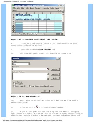 Curso de Excel Avançado em 120 Lições - 420 páginas
Figura 4.25 – Planilha de consolidação – sem rótulos.
8. Clique na célula A4 para indicar o local onde iniciarão os dados
consolidados, incluindo os rótulos.
9. Selecione o comando Dados -> Consolidar...
10. Será exibida a janela Consolidar, indicada na Figura 4.26:
Figura 4.26 – A janela Consolidar.
11. Agora temos que informar ao Excel, as faixas onde estão os dados a
serem consolidados.
12. Clique no botão ( ), ao lado do campo Referência.
13. A janela Consolidar será ocultada e a planilha é exibida. Você pode
usar o mouse para indicar a primeira faixa de células. No nosso exemplo clique na
planilha Jan e depois selecione a faixa A4:F9, conforme indicado na Figura 4.27:
http://www.juliobattisti.com.br/excel120avancado/modulo4/licao8.htm (2 of 5) [1/5/2003 19:03:19]
 
