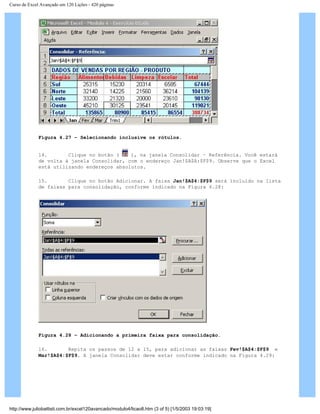 Curso de Excel Avançado em 120 Lições - 420 páginas
Figura 4.27 – Selecionando inclusive os rótulos.
14. Clique no botão ( ), na janela Consolidar – Referência. Você estará
de volta à janela Consolidar, com o endereço Jan!$A$A:$F$9. Observe que o Excel
está utilizando endereços absolutos.
15. Clique no botão Adicionar. A faixa Jan!$A$4:$F$9 será incluído na lista
de faixas para consolidação, conforme indicado na Figura 4.28:
Figura 4.28 – Adicionando a primeira faixa para consolidação.
16. Repita os passos de 12 a 15, para adicionar as faixas Fev!$A$4:$F$9 e
Mar!$A$4:$F$9. A janela Consolidar deve estar conforme indicado na Figura 4.29:
http://www.juliobattisti.com.br/excel120avancado/modulo4/licao8.htm (3 of 5) [1/5/2003 19:03:19]
 