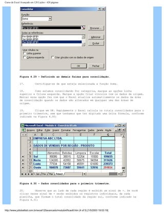 Curso de Excel Avançado em 120 Lições - 420 páginas
Figura 4.29 – Definindo as demais faixas para consolidação.
17. Certifique-se de que esteja selecionada a função Soma.
18. Como estamos consolidando Por categoria, marque as opções Linha
superior e Coluna esquerda. Marque a opção Criar vínculos com os dados de origem.
Marcar essa opção faz com que o Excel atualize automaticamente os dados da área
de consolidação quando os dados são alterados em qualquer uma das áreas de
origem.
19. Clique em OK. Rapidamente o Excel calcula os totais consolidados para o
primeiro trimestre, sem que tenhamos que ter digitado uma única fórmula, conforme
indicado na Figura 4.30:
Figura 4.30 – Dados consolidados para o primeiro trimestre.
20. Observe que ao lado de cada região é exibido um sinal de +. Se você
clicar nesse sinal de + serão exibidos os registros individuais, de cada
planilha, que formam o total consolidado da região sul, conforme indicado na
Figura 4.31:
http://www.juliobattisti.com.br/excel120avancado/modulo4/licao8.htm (4 of 5) [1/5/2003 19:03:19]
 