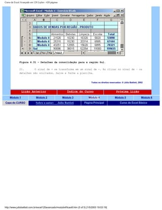 Curso de Excel Avançado em 120 Lições - 420 páginas
Figura 4.31 – Detalhes da consolidação para a região Sul.
21. O sinal de + se transforma em um sinal de -. Ao clicar no sinal de – os
detalhes são ocultados. Salve e feche a planilha.
Todos os direitos reservados: ® Júlio Battisti, 2002
Lição Anterior Índice do Curso Próxima Lição
Módulo 1 Módulo 2 Módulo 3 Módulo 4 Módulo 5 Módulo 6
Capa do CURSO Sobre o autor: Júlio Battisti Página Principal Curso de Excel Básico
http://www.juliobattisti.com.br/excel120avancado/modulo4/licao8.htm (5 of 5) [1/5/2003 19:03:19]
 