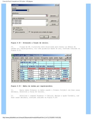 Curso de Excel Avançado em 120 Lições - 420 páginas
Figura 4.32 – Alterando a função de cálculo.
10. Clique em OK. A planilha será atualizada para exibir as médias de
vendas por região/produto, nos três primeiros meses do ano, conforme indicado na
Figura 4.33.
Figura 4.33 – Média de vendas por região/produto.
11. Agora vamos formatar os dados usando o formato Contábil com duas casas
decimais. Selecione a faixa de valores.
12. Selecione o comando Formatar -> Células. Marque a opção Contábil, com
duas casas decimais, conforme indicado na Figura 4.34:
http://www.juliobattisti.com.br/excel120avancado/modulo4/licao9.htm (2 of 3) [1/5/2003 19:03:29]
 