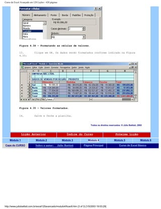 Curso de Excel Avançado em 120 Lições - 420 páginas
Figura 4.34 – Formatando as células de valores.
13. Clique em OK. Os dados serão formatados conforme indicado na Figura
4.35:
Figura 4.35 – Valores formatados.
14. Salve e feche a planilha.
Todos os direitos reservados: ® Júlio Battisti, 2002
Lição Anterior Índice do Curso Próxima Lição
Módulo 1 Módulo 2 Módulo 3 Módulo 4 Módulo 5 Módulo 6
Capa do CURSO Sobre o autor: Júlio Battisti Página Principal Curso de Excel Básico
http://www.juliobattisti.com.br/excel120avancado/modulo4/licao9.htm (3 of 3) [1/5/2003 19:03:29]
 