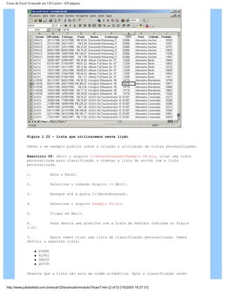 Curso de Excel Avançado em 120 Lições - 420 páginas
Figura 1.22 – Lista que utilizaremos neste lição.
Vamos a um exemplo prático sobre a criação e utilização de listas personalizadas.
Exercício 06: Abrir o arquivo C:ExcelAvançadoExemplo 06.xls, criar uma lista
personalizada para classificação e ordenar a lista de acordo com a lista
personalizada.
1. Abra o Excel.
2. Selecione o comando Arquivo -> Abrir.
3. Navegue até a pasta C:ExcelAvançado.
4. Selecione o arquivo Exemplo 06.xls.
5. Clique em Abrir.
6. Será aberta uma planilha com a Lista de Pedidos indicada na Figura
1.22.
7. Agora vamos criar uma lista de classificação personalizada. Vamos
definir a seguinte lista:
q KOENE
q ALFKI
q DRACD
q QUICK
Observe que a lista não está em ordem alfabética. Após a classificação serão
http://www.juliobattisti.com.br/excel120avancado/modulo1/licao7.htm (2 of 5) [1/5/2003 18:37:31]
 