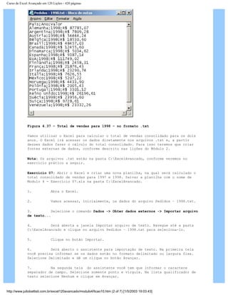 Curso de Excel Avançado em 120 Lições - 420 páginas
Figura 4.37 – Total de vendas para 1998 – no formato .txt
Vamos utilizar o Excel para calcular o total de vendas consolidado para os dois
anos. O Excel irá acessar os dados diretamente nos arquivos .txt e, a partir
desses dados fazer o cálculo do total consolidado. Para isso teremos que criar
fontes externas de dados, conforme descrito nas lições do Módulo 2.
Nota: Os arquivos .txt estão na pasta C:ExcelAvancado, conforme veremos no
exercício prático a seguir.
Exercício 07: Abrir o Excel e criar uma nova planilha, na qual será calculado o
total consolidado de vendas para 1997 e 1998. Salvar a planilha com o nome de
Modulo 4 - Exercício 07.xls na pasta C:ExcelAvancado.
1. Abra o Excel.
2. Vamos acessar, inicialmente, os dados do arquivo Pedidos – 1998.txt.
3. Selecione o comando Dados -> Obter dados externos -> Importar arquivo
de texto...
4. Será aberta a janela Importar arquivo de texto. Navegue até a pasta
C:ExcelAvancado e clique no arquivo Pedidos – 1998.txt para seleciona-lo.
5. Clique no botão Importar.
6. Será aberto o assistente para importação de texto. Na primeira tela
você precisa informar se os dados estão no formato delimitado ou largura fixa.
Selecione Delimitado e dê um clique no botão Avançar.
7. Na segunda tela do assistente você tem que informar o caractere
separador de campo. Selecione somente ponto e vírgula. Na lista qualificador de
texto selecione Nenhum e clique em Avançar.
http://www.juliobattisti.com.br/excel120avancado/modulo4/licao10.htm (2 of 7) [1/5/2003 19:03:43]
 