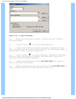 Curso de Excel Avançado em 120 Lições - 420 páginas
Figura 4.39 – A janela Consolidar.
16. Agora temos que informar ao Excel, as faixas onde estão os dados a
serem consolidados.
17. Clique no botão ( ), ao lado do campo Referência.
18. A janela Consolidar será ocultada e a planilha é exibida. Você pode
usar o mouse para indicar a primeira faixa de células. No nosso exemplo clique na
planilha Plan1 e depois selecione a faixa A1:C22.
19. Clique no botão ( ), na janela Consolidar – Referência. Você estará
de volta à janela Consolidar, com o endereço Plan1!$A$1:$C$22. Observe que o
Excel está utilizando endereços absolutos.
20. Clique no botão Adicionar. A faixa Plan1!$A$1:$C$22 será incluído na
lista de faixas para consolidação.
21. Repita os passos de 16 a 20, para adicionar a faixa Plan2!$A$1:$C$22. A
janela Consolidar deve estar conforme indicado na Figura 4.40:
http://www.juliobattisti.com.br/excel120avancado/modulo4/licao10.htm (4 of 7) [1/5/2003 19:03:43]
 