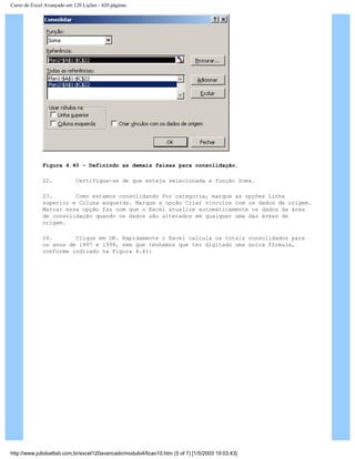 Curso de Excel Avançado em 120 Lições - 420 páginas
Figura 4.40 – Definindo as demais faixas para consolidação.
22. Certifique-se de que esteja selecionada a função Soma.
23. Como estamos consolidando Por categoria, marque as opções Linha
superior e Coluna esquerda. Marque a opção Criar vínculos com os dados de origem.
Marcar essa opção faz com que o Excel atualize automaticamente os dados da área
de consolidação quando os dados são alterados em qualquer uma das áreas de
origem.
24. Clique em OK. Rapidamente o Excel calcula os totais consolidados para
os anos de 1997 e 1998, sem que tenhamos que ter digitado uma única fórmula,
conforme indicado na Figura 4.41:
http://www.juliobattisti.com.br/excel120avancado/modulo4/licao10.htm (5 of 7) [1/5/2003 19:03:43]
 