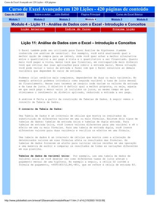 Curso de Excel Avançado em 120 Lições - 420 páginas
Curso de Excel Avançado em 120 Lições - 420 páginas de conteúdo
Capa do CURSO Sobre o autor: Júlio Battisti Página Principal Curso de Excel Básico
Módulo 1 Módulo 2 Módulo 3 Módulo 4 Módulo 5 Módulo 6
Modulo 4 - Lição 11 - Análise de Dados com o Excel - Introdução e Conceitos
Lição Anterior Índice do Curso Próxima Lição
Lição 11: Análise de Dados com o Excel – Introdução e Conceitos
O Excel também pode ser utilizado para fazer Análise de Hipóteses (também
conhecida com análise de cenários). Por exemplo, você está analisando qual a
melhor opção de compra para um imóvel, onde você quer achar a melhor alternativa
entre o quantitativo a ser pago à vista e o quantitativo a ser financiado. Quanto
mais você pagar a vista, menos terá que financiar, em contrapartida mais dinheiro
terá que retirar das suas aplicações para cobrir a entrada maior. Nessa situação
você pode variar o valor da entrada e fazer com que o Excel recalcule as demais
variáveis que dependem do valor de entrada.
Podemos criar cenários mais complexos, dependentes de duas ou mais variáveis. No
exemplo anterior podemos introduzir como segunda variável a taxa de juros mensal
do financiamento. Nesse caso teremos um cenário onde variam os valores da entrada
e da taxa de juros. O objetivo é definir qual a melhor proposta, ou seja, aquela
em que será pago o menor valor já incluídos os juros, ao mesmo tempo em que
otimizamos o rendimento do dinheiro aplicado, reduzindo a entrada a ser paga.
A análise é feita a partir da construção de Tabelas de Dados. A seguir vemos o
conceito de Tabela de Dados.
O conceito de Tabela de Dados:
Uma Tabela de Dados é um intervalo de células que mostra os resultados da
substituição de diferentes valores em uma ou mais fórmulas. Existem dois tipos de
tabelas de dados: tabelas de entrada única e tabelas de dupla entrada. Para
tabelas de entrada única, você insere valores diferentes para uma variável e vê o
efeito em uma ou mais fórmulas. Para uma tabela de entrada dupla, você insere
diferentes valores para duas variáveis e verifica os efeitos em uma fórmula.
Uma tabela de dados é um intervalo de células que mostra como a alteração de
determinados valores em suas fórmulas afeta os resultados das fórmulas. As
tabelas de dados fornecem um atalho para calcular várias versões em uma operação
e uma maneira de exibir e comparar os resultados de todas as variações diferentes
em sua planilha.
Tabelas de dados de variável única: Por exemplo, use uma tabela de dados de
variável única se você desejar ver como diferentes taxas de juros afetam o
pagamento mensal de uma hipoteca. No exemplo a seguir, a célula D2 contém a
fórmula de pagamento, =PGTO(B3/12,B4,-B5), que se refere à célula de entrada B3.
http://www.juliobattisti.com.br/excel120avancado/modulo4/licao11.htm (1 of 4) [1/5/2003 19:03:59]
 