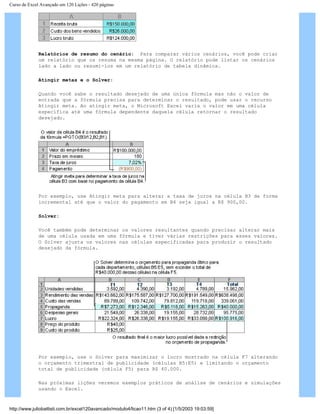 Curso de Excel Avançado em 120 Lições - 420 páginas
Relatórios de resumo do cenário: Para comparar vários cenários, você pode criar
um relatório que os resuma na mesma página. O relatório pode listar os cenários
lado a lado ou resumi-los em um relatório de tabela dinâmica.
Atingir metas e o Solver:
Quando você sabe o resultado desejado de uma única fórmula mas não o valor de
entrada que a fórmula precisa para determinar o resultado, pode usar o recurso
Atingir meta. Ao atingir meta, o Microsoft Excel varia o valor em uma célula
específica até uma fórmula dependente daquela célula retornar o resultado
desejado.
Por exemplo, use Atingir meta para alterar a taxa de juros na célula B3 de forma
incremental até que o valor do pagamento em B4 seja igual a R$ 900,00.
Solver:
Você também pode determinar os valores resultantes quando precisar alterar mais
de uma célula usada em uma fórmula e tiver várias restrições para esses valores.
O Solver ajusta os valores nas células especificadas para produzir o resultado
desejado da fórmula.
Por exemplo, use o Solver para maximizar o lucro mostrado na célula F7 alterando
o orçamento trimestral de publicidade (células B5:E5) e limitando o orçamento
total de publicidade (célula F5) para R$ 40.000.
Nas próximas lições veremos exemplos práticos de análise de cenários e simulações
usando o Excel.
http://www.juliobattisti.com.br/excel120avancado/modulo4/licao11.htm (3 of 4) [1/5/2003 19:03:59]
 
