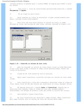 Curso de Excel Avançado em 120 Lições - 420 páginas
listados primeiro os pedidos para o cliente KOENE, em seguida para ALFKI e assim
por diante.
8. Para criar a lista de classificação personalizada selecione o comando
Ferramentas -> Opções.
9. Dê um clique na guia Listas.
10. Serão exibidas as listas já existentes, criadas automaticamente pelo
Excel, conforme citado anteriormente.
11. Para criar uma nova basta digitar os valores da lista, no campo
Entradas da lista, uma entrada em cada linha, conforme indicado na Figura 1.23:
Figura 1.23 – Inserindo os valores da nova lista.
12. Após ter digitado os valores da lista, basta clicar no botão Adicionar.
A nova lista será criada e exibida no campo Listas personalizadas, abaixo das
listas já existentes.
13. Clique em OK. Você estará de volta à planilha.
14. Agora vamos classificar a planilha com base nos valores da lista recém
criada.
15. Para classificar a lista não é necessário selecionar todas as linhas da
lista. Basta clicar em uma das células que fazem parte da lista, qualquer célula.
16. Em seguida selecione o comando Dados -> Classificar. Observe que ao
selecionar este comando, todas as linhas da lista são, automaticamente
selecionadas, com exceção da primeira linha que contém os rótulos das colunas.
17. Será exibida a janela Classificar.
18. Na lista Classificar por selecione o campo Cliente. Vamos classificar
pelo campo Cliente, pois os valores da lista são valores deste campo.
http://www.juliobattisti.com.br/excel120avancado/modulo1/licao7.htm (3 of 5) [1/5/2003 18:37:31]
 