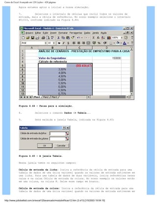 Curso de Excel Avançado em 120 Lições - 420 páginas
Agora estamos aptos a iniciar a nossa simulação.
7. Selecione o intervalo de células que inclui todos os valores de
entrada, mais a célula de referência. No nosso exemplo selecione o intervalo
B5:C13, conforme indicado na Figura 4.44:
Figura 4.44 – Faixa para a simulação.
8. Selecione o comando Dados -> Tabela...
9. Será exibida a janela Tabela, indicada na Figura 4.45:
Figura 4.45 – A janela Tabela.
Nessa janela temos os seguintes campos:
Célula de entrada da linha: Insira a referência da célula de entrada para uma
tabela de dados de uma única variável quando os valores de entrada estiverem em
uma linha. Para uma tabela de dados de duas variáveis, insira referências nessa
caixa e na caixa Célula de entrada da coluna. No nosso exemplo os valores estão
em uma coluna, na coluna B. Deixe esse campo em branco.
Célula de entrada da coluna: Insira a referência da célula de entrada para uma
tabela de dados de uma única variável quando os valores de entrada estiverem em
http://www.juliobattisti.com.br/excel120avancado/modulo4/licao12.htm (3 of 5) [1/5/2003 19:04:15]
 