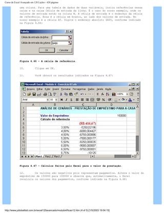 Curso de Excel Avançado em 120 Lições - 420 páginas
uma coluna. Para uma tabela de dados de duas variáveis, insira referências nessa
caixa e na caixa Célula de entrada da linha. É o caso do nosso exemplo, onde os
valores de entrada estão na coluna B. A célula de entrada é o endereço da célula
de referência. Essa é a célula em branco, ao lado dos valores de entrada. No
nosso exemplo é a célula A5. Digite o endereço absoluto $A$5, conforme indicado
na Figura 4.46:
Figura 4.46 – A célula de referência.
10. Clique em OK.
11. Você obterá os resultados indicados na Figura 4.47:
Figura 4.47 – Cálculos feitos pelo Excel para o valor da prestação.
12. Os valores são negativos pois representam pagamentos. Altere o valor do
empréstimo de 150000 para 100000 e observe que, automaticamente, o Excel
recalcula os valores dos pagamentos, conforme indicado na Figura 4.48:
http://www.juliobattisti.com.br/excel120avancado/modulo4/licao12.htm (4 of 5) [1/5/2003 19:04:15]
 