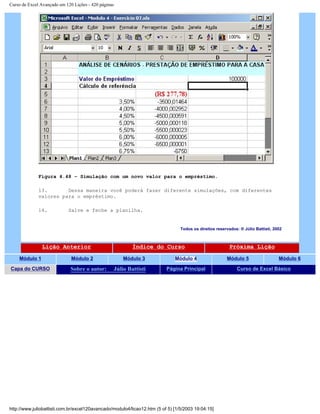 Curso de Excel Avançado em 120 Lições - 420 páginas
Figura 4.48 – Simulação com um novo valor para o empréstimo.
13. Dessa maneira você poderá fazer diferente simulações, com diferentes
valores para o empréstimo.
14. Salve e feche a planilha.
Todos os direitos reservados: ® Júlio Battisti, 2002
Lição Anterior Índice do Curso Próxima Lição
Módulo 1 Módulo 2 Módulo 3 Módulo 4 Módulo 5 Módulo 6
Capa do CURSO Sobre o autor: Júlio Battisti Página Principal Curso de Excel Básico
http://www.juliobattisti.com.br/excel120avancado/modulo4/licao12.htm (5 of 5) [1/5/2003 19:04:15]
 