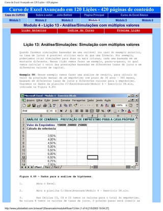 Curso de Excel Avançado em 120 Lições - 420 páginas
Curso de Excel Avançado em 120 Lições - 420 páginas de conteúdo
Capa do CURSO Sobre o autor: Júlio Battisti Página Principal Curso de Excel Básico
Módulo 1 Módulo 2 Módulo 3 Módulo 4 Módulo 5 Módulo 6
Modulo 4 - Lição 13 - Análise/Simulações com múltiplos valores
Lição Anterior Índice do Curso Próxima Lição
Lição 13: Análise/Simulações: Simulação com múltiplos valores
Quando fazemos simulações baseadas em uma variável (no caso do exemplo anterior,
na taxa de juros) é possível utilizar mais do que uma fórmula. Por exemplo,
poderíamos criar simulações para duas ou mais colunas, cada uma baseada em um
montante diferente. Nessa lição vamos fazer um exemplo, passo-a-passo, no qual
vamos calcular o valor das prestações baseadas em diferentes taxas de juros e em
diferentes valores de capital.
Exemplo 08: Nesse exemplo vamos fazer uma análise de cenário, para cálculo do
valor da prestação mensal de um empréstimo com prazo de 30 anos – 360 meses,
baseado em diferentes taxas de juros e diferentes valores para o empréstimo.
Usaremos os dados da planilha C:ExcelAvancadoModulo 4 - Exercício 08.xls,
indicada na Figura 4.49:
Figura 4.49 – Dados para a análise de hipóteses.
1. Abra o Excel.
2. Abra a planilha C:ExcelAvancadoModulo 4 – Exercício 08.xls.
3. Nas Células C3, C4 e C5 temos os valores para o total do empréstimo.
Na coluna B temos os valores de taxas de juros. O próximo passo será inserir as
http://www.juliobattisti.com.br/excel120avancado/modulo4/licao13.htm (1 of 4) [1/5/2003 19:04:27]
 