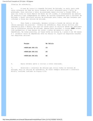 Curso de Excel Avançado em 120 Lições - 420 páginas
fórmulas de referência.
4. A taxa de juros é a chamada Variável de Entrada, ou seja, para cada
valor diferente da Taxa de Juros teremos um valor diferente para o valor da
prestação. Para calcular o valor da prestação vamos utilizar a função PGTO, a
qual foi vista no Curso Básico de Excel em 120 lições. O interessante da análise
de cenários é que independente do número de valores diferentes para a Variável de
Entrada, o Excel calculará valores de prestação para todos, sem que tenhamos que
informar a faixa dos valores de entrada.
5. Para fazer a simulação, devemos colocar a função de cálculo em uma
célula qualquer da planilha – fórmula de referência. Essa célula servirá como
referência para o Excel, para que ele saiba quais os cálculos devem ser efetuados
com os diferentes valores de entrada. Apenas para recordar, a função PGTO recebe
três parâmetros: A taxa mensal de juros, o prazo em meses e o valor do
empréstimo. Na nossa planilha, as taxas estão na Coluna B, o prazo é de 360 meses
e o primeiro valor do empréstimo está na célula C3. Digite as seguintes funções
nas seguintes células:
Função Na Célula
=PGTO(A6;360;C3) C5
=PGTO(A6;360;D3) D5
=PGTO(A6;360;E3) E5
6. Agora estamos aptos a iniciar a nossa simulação.
7. Selecione o intervalo de células que inclui todos os valores de
entrada, mais as células de referência. No nosso exemplo selecione o intervalo
B5:E15, conforme indicado na Figura 4.50:
http://www.juliobattisti.com.br/excel120avancado/modulo4/licao13.htm (2 of 4) [1/5/2003 19:04:27]
 