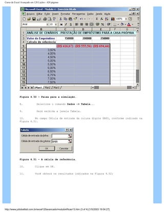 Curso de Excel Avançado em 120 Lições - 420 páginas
Figura 4.50 – Faixa para a simulação.
8. Selecione o comando Dados -> Tabela...
9. Será exibida a janela Tabela.
10. No campo Célula de entrada da coluna digite $B$5, conforme indicado na
Figura 4.51.
Figura 4.51 – A célula de referência.
10. Clique em OK.
11. Você obterá os resultados indicados na Figura 4.52:
http://www.juliobattisti.com.br/excel120avancado/modulo4/licao13.htm (3 of 4) [1/5/2003 19:04:27]
 