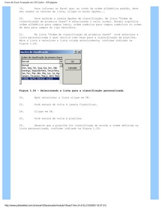 Curso de Excel Avançado em 120 Lições - 420 páginas
19. Para informar ao Excel que, ao invés da ordem alfabética padrão, deve
ser usados os valores da lista, clique no botão Opções...
20. Será exibida a janela Opções de classificação. Na lista “Ordem de
classificação da primeira chave” é selecionado o valor normal. Normal significa
ordem alfabética para campos texto, ordem numérica para campos numéricos ou ordem
de data para campos do tipo Data/Hora.
21. Na lista “Ordem de classificação da primeira chave” você seleciona a
lista personalizada a qual servirá como base para a classificação da planilha.
Abra a lista e selecione a lista criada anteriormente, conforme indicado na
Figura 1.24:
Figura 1.24 – Selecionando a lista para a classificação personalizada.
22. Após selecionar a lista clique em OK.
23. Você estará de volta à janela Classificar.
24. Clique em OK.
25. Você estará de volta à planilha.
26. Observe que a planilha foi classificada de acordo a ordem definida na
lista personalizada, conforme indicado na Figura 1.25:
http://www.juliobattisti.com.br/excel120avancado/modulo1/licao7.htm (4 of 5) [1/5/2003 18:37:31]
 