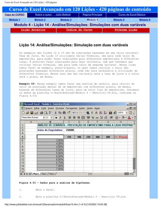Curso de Excel Avançado em 120 Lições - 420 páginas
Curso de Excel Avançado em 120 Lições - 420 páginas de conteúdo
Capa do CURSO Sobre o autor: Júlio Battisti Página Principal Curso de Excel Básico
Módulo 1 Módulo 2 Módulo 3 Módulo 4 Módulo 5 Módulo 6
Modulo 4 - Lição 14 - Análise/Simulações: Simulações com duas variáveis
Lição Anterior Índice do Curso Próxima Lição
Lição 14: Análise/Simulações: Simulação com duas variáveis
Os exemplos das Lições 12 e 13 são de simulações baseadas em uma única variável:
Taxa de Juros. Na Lição 13 utilizamos várias fórmulas, uma para cada valor de
empréstimo, para poder fazer simulações para diferentes empréstimos à diferentes
taxas. É possível fazer simulações para duas variáveis, sem que tenhamos que
utilizar várias fórmulas, uma para cada valor da segunda variável. Nessa lição
vamos fazer um exemplo, passo-a-passo, no qual vamos calcular o valor das
prestações baseadas diferentes prazos, onde não será necessária a utilização de
diferentes fórmulas. Nesse caso uma das variáveis será a taxa de juros e a outra
será o prazo, em meses.
Exemplo 09: Nesse exemplo vamos fazer uma análise de cenário, para cálculo do
valor da prestação mensal de um empréstimo com diferentes prazos, em meses,
baseado em diferentes taxas de juros, para um valor fixo do empréstimo. Usaremos
os dados da planilha C:ExcelAvancadoModulo 4 - Exercício 09.xls, indicada na
Figura 4.53:
Figura 4.53 – Dados para a análise de hipóteses.
1. Abra o Excel.
2. Abra a planilha C:ExcelAvancadoModulo 4 – Exercício 09.xls.
http://www.juliobattisti.com.br/excel120avancado/modulo4/licao14.htm (1 of 4) [1/5/2003 19:04:38]
 