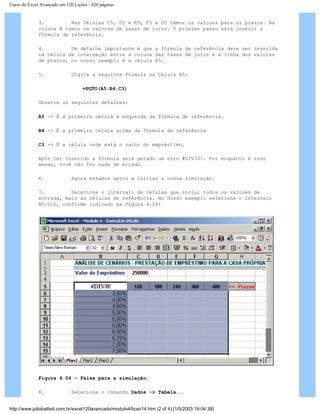 Curso de Excel Avançado em 120 Lições - 420 páginas
3. Nas Células C5, D5 e E5, F5 e G5 temos os valores para os prazos. Na
coluna B temos os valores de taxas de juros. O próximo passo será inserir a
fórmula de referência.
4. Um detalhe importante é que a fórmula de referência deve ser inserida
na célula de interseção entre a coluna das taxas de juros e a linha dos valores
de prazos, no nosso exemplo é a célula B5.
5. Digite a seguinte fórmula na Célula B5:
=PGTO(A5;B4;C3)
Observe os seguintes detalhes:
A5 -> É a primeira célula à esquerda da fórmula de referência.
B4 -> É a primeira célula acima da fórmula de referência
C3 -> É a célula onde está o valor do empréstimo.
Após ter inserido a fórmula será gerado um erro #DIV/0!. Por enquanto é isso
mesmo, você não fez nada de errado.
6. Agora estamos aptos a iniciar a nossa simulação.
7. Selecione o intervalo de células que inclui todos os valores de
entrada, mais as células de referência. No nosso exemplo selecione o intervalo
B5:G15, conforme indicado na Figura 4.54:
Figura 4.54 – Faixa para a simulação.
8. Selecione o comando Dados -> Tabela...
http://www.juliobattisti.com.br/excel120avancado/modulo4/licao14.htm (2 of 4) [1/5/2003 19:04:38]
 
