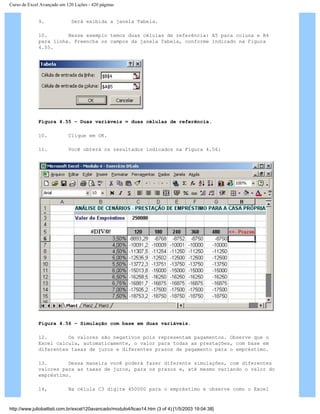 Curso de Excel Avançado em 120 Lições - 420 páginas
9. Será exibida a janela Tabela.
10. Nesse exemplo temos duas células de referência: A5 para coluna e B4
para linha. Preencha os campos da janela Tabela, conforme indicado na Figura
4.55.
Figura 4.55 – Duas variáveis = duas células de referência.
10. Clique em OK.
11. Você obterá os resultados indicados na Figura 4.56:
Figura 4.56 – Simulação com base em duas variáveis.
12. Os valores são negativos pois representam pagamentos. Observe que o
Excel calcula, automaticamente, o valor para todas as prestações, com base em
diferentes taxas de juros e diferentes prazos de pagamento para o empréstimo.
13. Dessa maneira você poderá fazer diferente simulações, com diferentes
valores para as taxas de juros, para os prazos e, até mesmo variando o valor do
empréstimo.
14, Na célula C3 digite 450000 para o empréstimo e observe como o Excel
http://www.juliobattisti.com.br/excel120avancado/modulo4/licao14.htm (3 of 4) [1/5/2003 19:04:38]
 
