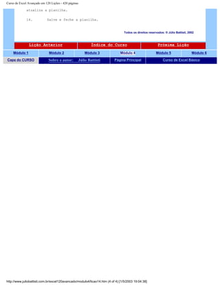 Curso de Excel Avançado em 120 Lições - 420 páginas
atualiza a planilha.
14. Salve e feche a planilha.
Todos os direitos reservados: ® Júlio Battisti, 2002
Lição Anterior Índice do Curso Próxima Lição
Módulo 1 Módulo 2 Módulo 3 Módulo 4 Módulo 5 Módulo 6
Capa do CURSO Sobre o autor: Júlio Battisti Página Principal Curso de Excel Básico
http://www.juliobattisti.com.br/excel120avancado/modulo4/licao14.htm (4 of 4) [1/5/2003 19:04:38]
 