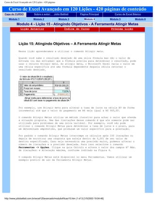 Curso de Excel Avançado em 120 Lições - 420 páginas
Curso de Excel Avançado em 120 Lições - 420 páginas de conteúdo
Capa do CURSO Sobre o autor: Júlio Battisti Página Principal Curso de Excel Básico
Módulo 1 Módulo 2 Módulo 3 Módulo 4 Módulo 5 Módulo 6
Modulo 4 - Lição 15 - Atingindo Objetivos - A Ferramenta Atingir Metas
Lição Anterior Índice do Curso Próxima Lição
Lição 15: Atingindo Objetivos – A Ferramenta Atingir Metas
Nessa lição aprenderemos a utilizar o comando Atingir meta.
Quando você sabe o resultado desejado de uma única fórmula mas não o valor de
entrada (ou das entradas) que a fórmula precisa para determinar o resultado, pode
usar o recurso Atingir meta. Ao atingir meta, o Microsoft Excel varia o valor em
uma célula específica até uma fórmula dependente daquela célula retornar o
resultado desejado.
Por exemplo, use Atingir meta para alterar a taxa de juros na célula B3 de forma
incremental até que o valor do pagamento em B4 seja igual a R$ 900,00.
O comando Atingir Metas utiliza um método iterativo para achar o valor que atenda
a situação proposta. Uma das limitações desse comando é que ele somente pode ser
utilizado para problemas de uma única variável. Por exemplo, você não pode
utilizar o comando Atingir Metas para determinar a taxa de juros e o prazo, para
um determinado empréstimo, que produzam um valor específico para a prestação.
Por padrão o comando Atingir Metas interrompe os cálculos após 100 iterações ou
depois de encontrar uma resposta que esteja dentro de 0,001 de seu valor de
destino especificado. Caso seja necessária uma precisão maior, podemos alterar o
número de iterações e a precisão desejada. Para isso selecione o comando
Ferramentas -> Opções. Clique na guia Cálculo e altere o valor dos campos Nº Máx.
de iterações: e Alteração máxima, conforme indicado na Figura 4.
O comando Atingir Metas está disponível no menu Ferramentas. Vamos utilizar um
exemplo prático de uso da ferramenta Atingir Metas.
http://www.juliobattisti.com.br/excel120avancado/modulo4/licao15.htm (1 of 3) [1/5/2003 19:04:46]
 