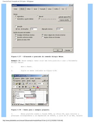 Curso de Excel Avançado em 120 Lições - 420 páginas
Figura 4.57 – Alterando a precisão do comando Atingir Metas.
Exemplo 10: Nesse exemplo vamos criar uma nova planilha e usar a ferramenta
Atingir Metas:
1. Abra o Excel.
2. Digite os dados indicados na Figura 4.58:
Figura 4.58 – Dados para o exemplo proposto.
3. Nessa planilha usamos a função PGTO, na célula B4, para calcular a
prestação correspondente a um empréstimo de 300000, a juros de 2% ao mês, durante
http://www.juliobattisti.com.br/excel120avancado/modulo4/licao15.htm (2 of 3) [1/5/2003 19:04:46]
 
