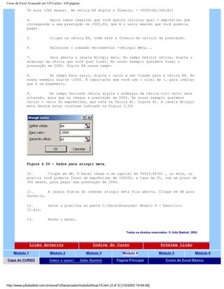 Curso de Excel Avançado em 120 Lições - 420 páginas
30 anos (360 meses). Na célula B4 digite a fórmula: = =PGTO(B2;360;B1)
4. Agora vamos imaginar que você queira calcular qual o empréstimo que
corresponde a uma prestação de 2000,00, que é o valor máximo que você poderia
pagar.
5. Clique na célula B4, onde está a fórmula de cálculo da prestação.
6. Selecione o comando Ferramentas ->Atingir Meta...
7. Será aberta a janela Atingir meta. No campo Definir célula, digite o
endereço da célula que você quer fixar. No nosso exemplo queremos fixar a
prestação em 2000. Digite B4 nesse campo.
8. No campo Para valor, digite o valor a ser fixado para a célula B4. No
nosso exemplo digite –2000. É importante que você use o sinal de -, para indicar
que é um pagamento.
9. No campo Variando célula digite o endereço da célula cujo valor será
alterado, para que se chegue a prestação de 2000. No nosso exemplo queremos
variar o valor do empréstimo, que está na Célula B1. Digite B1. A janela Atingir
meta deverá estar conforme indicado na Figura 3.59:
Figura 4.59 – Dados para atingir meta.
10. Clique em OK. O Excel chega a um capital de 99919,84361 , ou seja, na
prática você poderia fazer um empréstimo de 100000, a taxa de 2%, com um prazo de
360 meses, para pagar uma prestação de 2000.
11. A janela Status do comando atingir meta fica aberta. Clique em OK para
fecha-la.
12. Salve a planilha na pasta C:ExcelAvançado Modulo 4 - Exercício
10.xls.
13. Feche o Excel.
Todos os direitos reservados: ® Júlio Battisti, 2002
Lição Anterior Índice do Curso Próxima Lição
Módulo 1 Módulo 2 Módulo 3 Módulo 4 Módulo 5 Módulo 6
Capa do CURSO Sobre o autor: Júlio Battisti Página Principal Curso de Excel Básico
http://www.juliobattisti.com.br/excel120avancado/modulo4/licao15.htm (3 of 3) [1/5/2003 19:04:46]
 