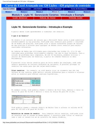 Curso de Excel Avançado em 120 Lições - 420 páginas
Curso de Excel Avançado em 120 Lições - 420 páginas de conteúdo
Capa do CURSO Sobre o autor: Júlio Battisti Página Principal Curso de Excel Básico
Módulo 1 Módulo 2 Módulo 3 Módulo 4 Módulo 5 Módulo 6
Modulo 4 - Lição 16 - Gerenciando Cenários - Introdução e Exemplo
Lição Anterior Índice do Curso Próxima Lição
Lição 16: Gerenciando Cenários – Introdução e Exemplo
A partir dessa lição aprenderemos a trabalhar com cenários.
O que é um Cenário?
Um cenário é um conjunto de valores que o Microsoft Excel salva e pode substituir
automaticamente na sua planilha. Você pode usar cenários para prever o resultado
de um modelo de planilha. Você pode criar e salvar diferentes grupos de valores
em uma planilha e alternar para qualquer um desses novos cenários para exibir
resultados diferentes.
As tabelas de dados que utilizamos para simulações nas Lições 12, 13 e 14 são
indicadas para problemas relativamente simples, com uma ou duas variáveis. Para a
solução de problemas mais complexos, de até 32 variáveis, podemos utilizar o
recurso de Gerenciador de Cenários, a partir do comando Cenários no menu
Ferramentas.
É possível criar vários cenários para um único modelo de simulação, onde cada
cenário apresenta um conjunto diferente de variáveis. É possível proteger os
cenários com senha para que não sejam modificados.
Criar cenários: Por exemplo, se você deseja criar um orçamento mas não tem
certeza de sua receita, pode definir valores diferentes para a receita e alternar
entre os cenários para efetuar análises hipotéticas.
No exemplo acima, você poderia chamar o cenário de Pior Caso, definir o valor na
célula B1 para R$ 50.000 e definir o valor na célula B2 para R$ 13.200.
Você poderia chamar o segundo cenário de Melhor Caso e alterar os valores em B1
para R$ 150.000 e B2 para R$ 26.000.
Relatórios de resumo do cenário: Para comparar vários cenários, você pode criar
um relatório que os resuma na mesma página. O relatório pode listar os cenários
lado a lado ou resumi-los em um relatório de tabela dinâmica.
http://www.juliobattisti.com.br/excel120avancado/modulo4/licao16.htm (1 of 3) [1/5/2003 19:04:58]
 