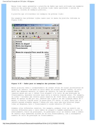 Curso de Excel Avançado em 120 Lições - 420 páginas
Nessa lição vamos apresentar a planilha de dados que será utilizada nos exemplos
práticos das próximas lições. Na próxima lição vamos aprofundar o estudo de
cenários, através de exemplos práticos.
A planilha que utilizaremos nos exemplos da próxima lição:
Nos exemplos das próximas lições vamos usar os dados da planilha indicada na
Figura 4.60:
Figura 4.60 – Dados para os exemplos das próximas lições.
Nessa planilha temos o acompanhamento de rendas (Fluxo de caixa) provenientes do
aluguel de imóveis. Com base no valor médio do aluguel mensal imóvel, no valor
médio das despesas mensais, no número de imóveis, na taxa de ocupação média
(quantos meses por ano o imóvel fica alugado) e no valor de uma prestação de
financiamento, queremos calcular qual seria a receita líquida anual. Por exemplo,
na linha 7 teríamos uma receita anual negativa de –6130 reais, para uma ocupação
média de apenas um mês por ano. Observe que a partir de uma ocupação média de 3
meses, a receita líquida anual já passa para 270 reais, ou seja, basta que os
imóveis passem alugados apenas 3 meses por ano, para que seja possível pagar
todas as despesas, mais o financiamento e ainda sobraria 270 reais.
Podemos criar diferentes cenários. Por exemplo, podemos criar um cenário com
valores diferentes para o valor médio do aluguel e também aumentando o valor do
endividamento (valor da prestação). Ou poderíamos criar um cenário onde o número
de imóveis seja aumentado através de um novo financiamento, com o conseqüente
aumento do valor da prestação do financiamento.
http://www.juliobattisti.com.br/excel120avancado/modulo4/licao16.htm (2 of 3) [1/5/2003 19:04:58]
 