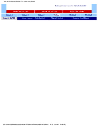 Curso de Excel Avançado em 120 Lições - 420 páginas
Todos os direitos reservados: ® Júlio Battisti, 2002
Lição Anterior Índice do Curso Próxima Lição
Módulo 1 Módulo 2 Módulo 3 Módulo 4 Módulo 5 Módulo 6
Capa do CURSO Sobre o autor: Júlio Battisti Página Principal Curso de Excel Básico
http://www.juliobattisti.com.br/excel120avancado/modulo4/licao16.htm (3 of 3) [1/5/2003 19:04:58]
 
