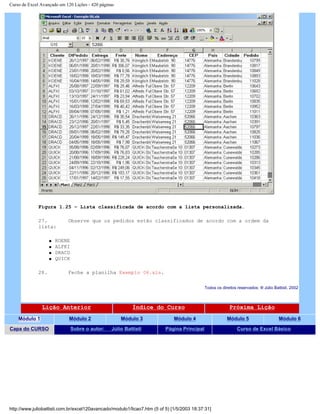Curso de Excel Avançado em 120 Lições - 420 páginas
Figura 1.25 – Lista classificada de acordo com a lista personalizada.
27. Observe que os pedidos estão classificados de acordo com a ordem da
lista:
q KOENE
q ALFKI
q DRACD
q QUICK
28. Feche a planilha Exemplo 06.xls.
Todos os direitos reservados: ® Júlio Battisti, 2002
Lição Anterior Índice do Curso Próxima Lição
Módulo 1 Módulo 2 Módulo 3 Módulo 4 Módulo 5 Módulo 6
Capa do CURSO Sobre o autor: Júlio Battisti Página Principal Curso de Excel Básico
http://www.juliobattisti.com.br/excel120avancado/modulo1/licao7.htm (5 of 5) [1/5/2003 18:37:31]
 