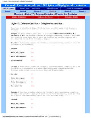 Curso de Excel Avançado em 120 Lições - 420 páginas
Curso de Excel Avançado em 120 Lições - 420 páginas de conteúdo
Capa do CURSO Sobre o autor: Júlio Battisti Página Principal Curso de Excel Básico
Módulo 1 Módulo 2 Módulo 3 Módulo 4 Módulo 5 Módulo 6
Modulo 4 - Lição 17 - Criando Cenários - Criação dos Cenários
Lição Anterior Índice do Curso Próxima Lição
Lição 17: Criando Cenários – Criação dos cenários
Vamos usar a planilha da Figura 4.60, da Lição anterior, para criar diferentes
cenários.
Exemplo 10: Nesse exemplo vamos abrir a planilha C:ExcelAvancadoModulo 4 -
Exercício 10.xls. Em seguida criaremos 4 cenários diferentes. O cenário principal
será composto pelos dados que já estão na planilha, em seguida criaremos mais
três cenários com os dados indicados a seguir:
Cenário 1: Aumentamos o número de imóveis e, conseqüentemente, aumento o valor da
prestação do financiamento.
Imóveis 15
Média do aluguel 320
Média das despesas 65
Financiamento 3520
Cenário 2: Aumentamos o número de imóveis e, conseqüentemente, aumento o valor da
prestação do financiamento e ao mesmo tempo diminuímos a média mensal das
despesas, pois imóveis novos dão menos despesas de manutenção.
Imóveis 15
Média do aluguel 320
Média das despesas 45
Financiamento 3520
Cenário 3: Mantemos o número original de imóveis e, porém aumentamos o valor do
aluguel. Isso pode fazer com que diminua a taxa média de ocupação, porém queremos
ver o efeito combinado desses fatores no fluxo de caixa anual.
Imóveis 10
Média do aluguel 370
Média das despesas 65
http://www.juliobattisti.com.br/excel120avancado/modulo4/licao17.htm (1 of 7) [1/5/2003 19:05:11]
 